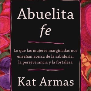 Abuelita Fe: Lo Que Las Mujeres Marginadas Nos Enseñan Acerca de la Sabiduría, La Perseverancia Y La Fortaleza